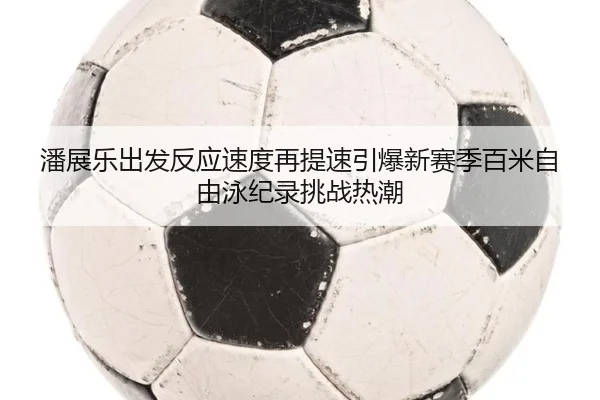 潘展乐出发反应速度再提速引爆新赛季百米自由泳纪录挑战热潮 | Bandao